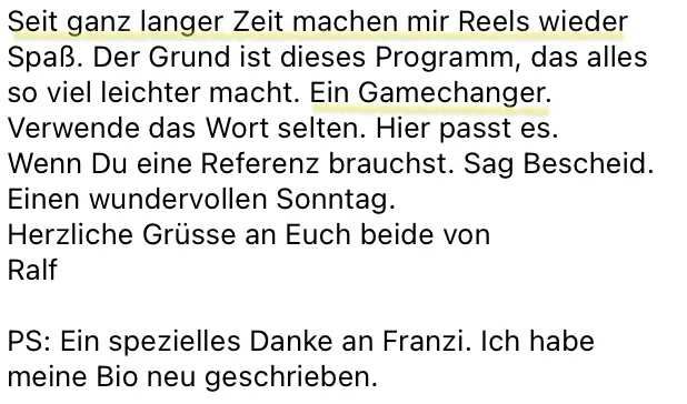 Nachricht von Ralf: Seit ganz langer Zeit machen mir Reels wieder Spaß. Der Grund ist dieses Programm, das alles so viel leichter macht. Ein Gamechanger. Verwende das Wort selten. Hier passt es.
